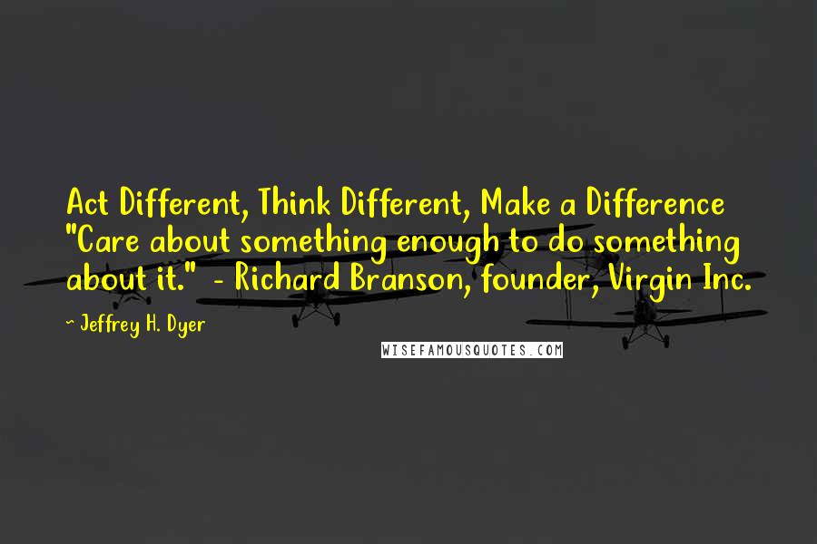 Jeffrey H. Dyer Quotes: Act Different, Think Different, Make a Difference "Care about something enough to do something about it." - Richard Branson, founder, Virgin Inc.