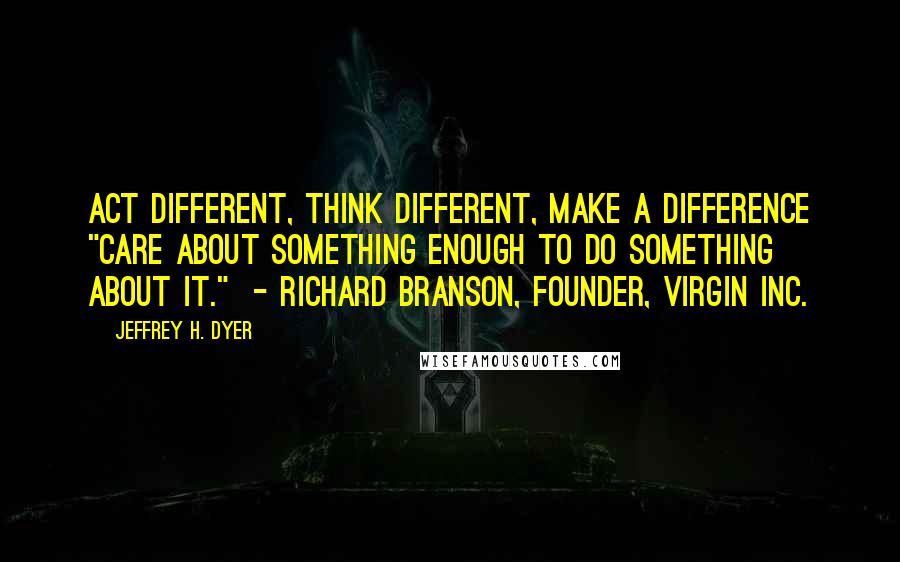 Jeffrey H. Dyer Quotes: Act Different, Think Different, Make a Difference "Care about something enough to do something about it."  - Richard Branson, founder, Virgin Inc.