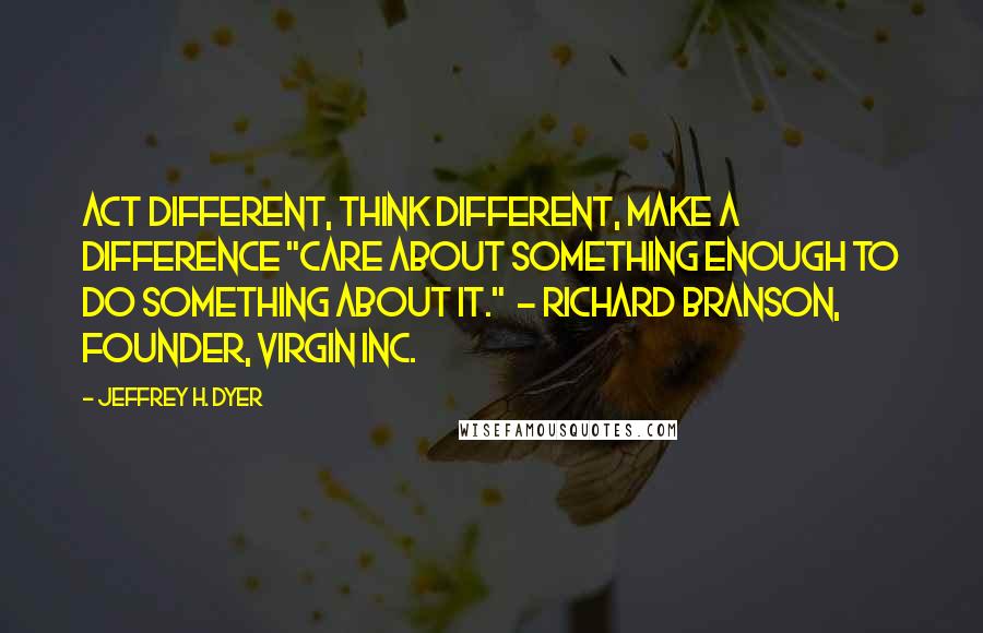 Jeffrey H. Dyer Quotes: Act Different, Think Different, Make a Difference "Care about something enough to do something about it."  - Richard Branson, founder, Virgin Inc.