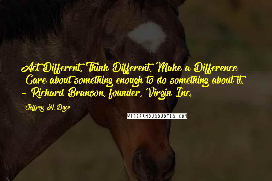 Jeffrey H. Dyer Quotes: Act Different, Think Different, Make a Difference "Care about something enough to do something about it."  - Richard Branson, founder, Virgin Inc.