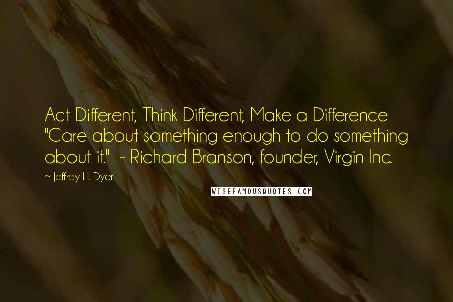 Jeffrey H. Dyer Quotes: Act Different, Think Different, Make a Difference "Care about something enough to do something about it."  - Richard Branson, founder, Virgin Inc.