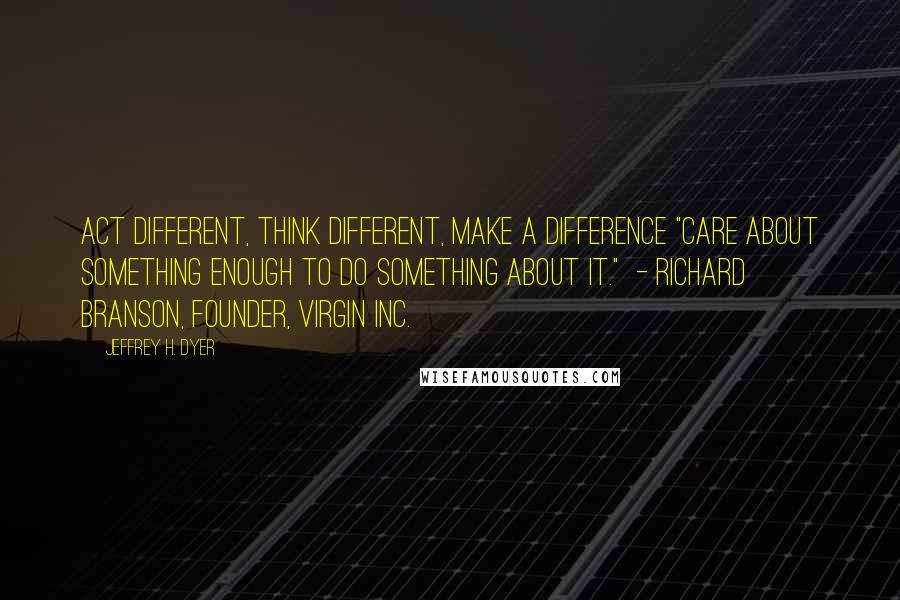 Jeffrey H. Dyer Quotes: Act Different, Think Different, Make a Difference "Care about something enough to do something about it."  - Richard Branson, founder, Virgin Inc.