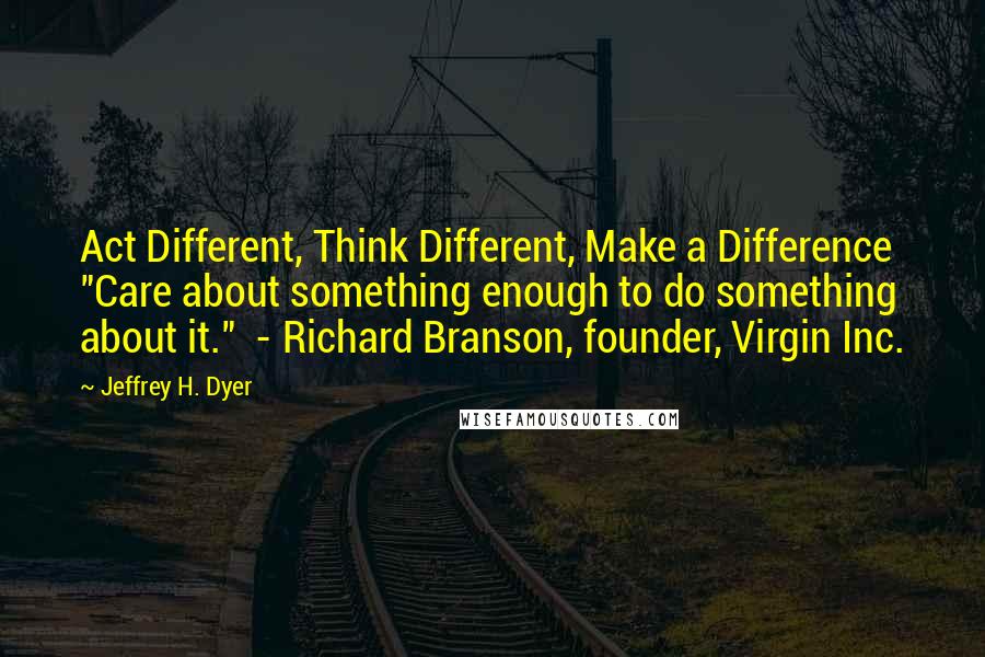 Jeffrey H. Dyer Quotes: Act Different, Think Different, Make a Difference "Care about something enough to do something about it."  - Richard Branson, founder, Virgin Inc.