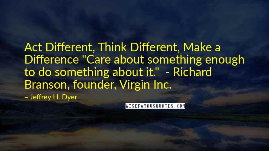Jeffrey H. Dyer Quotes: Act Different, Think Different, Make a Difference "Care about something enough to do something about it."  - Richard Branson, founder, Virgin Inc.