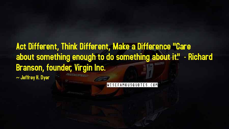 Jeffrey H. Dyer Quotes: Act Different, Think Different, Make a Difference "Care about something enough to do something about it."  - Richard Branson, founder, Virgin Inc.