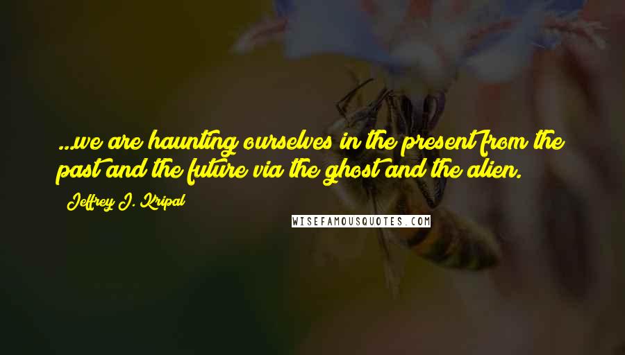 Jeffrey J. Kripal Quotes: ...we are haunting ourselves in the present from the past and the future via the ghost and the alien.