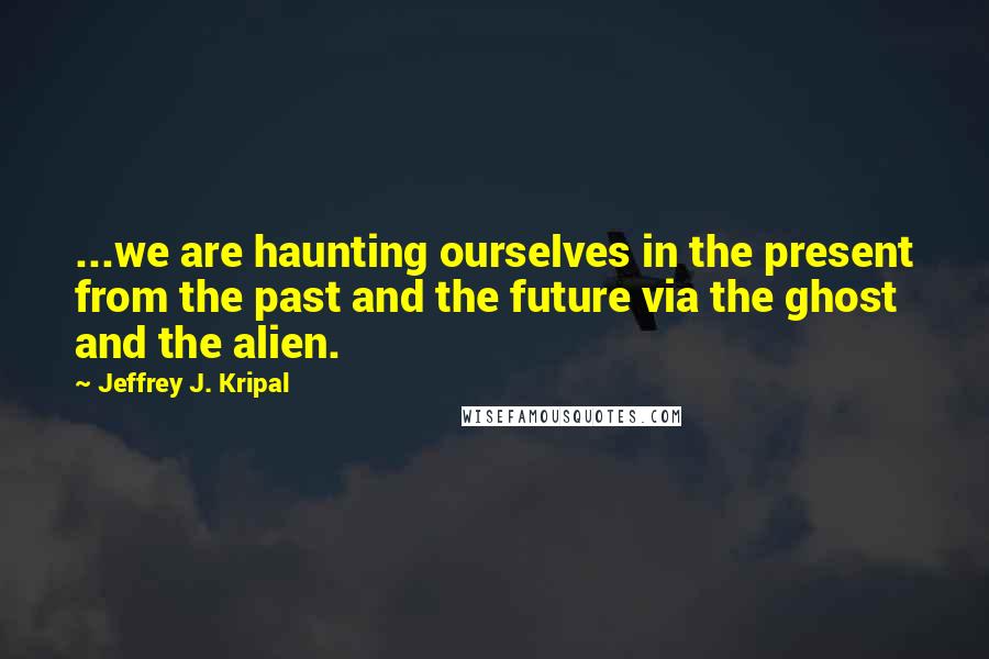 Jeffrey J. Kripal Quotes: ...we are haunting ourselves in the present from the past and the future via the ghost and the alien.