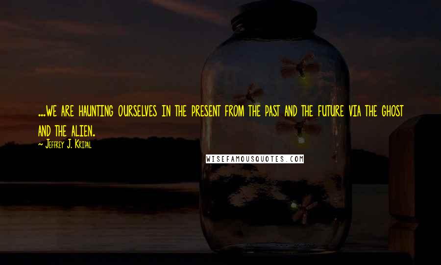 Jeffrey J. Kripal Quotes: ...we are haunting ourselves in the present from the past and the future via the ghost and the alien.