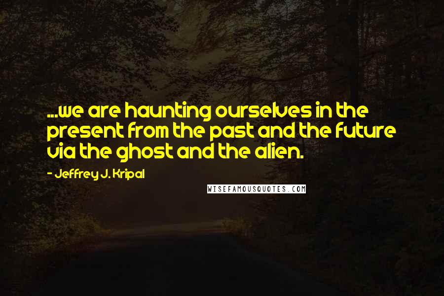 Jeffrey J. Kripal Quotes: ...we are haunting ourselves in the present from the past and the future via the ghost and the alien.