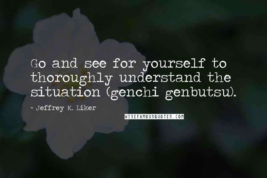 Jeffrey K. Liker Quotes: Go and see for yourself to thoroughly understand the situation (genchi genbutsu).