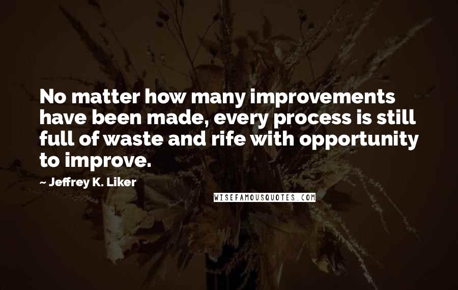 Jeffrey K. Liker Quotes: No matter how many improvements have been made, every process is still full of waste and rife with opportunity to improve.