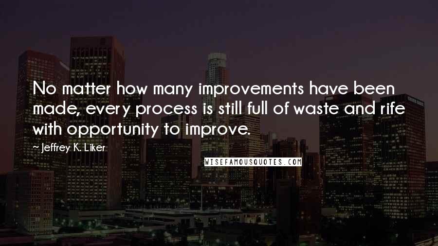 Jeffrey K. Liker Quotes: No matter how many improvements have been made, every process is still full of waste and rife with opportunity to improve.