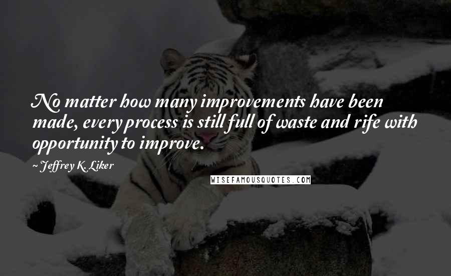 Jeffrey K. Liker Quotes: No matter how many improvements have been made, every process is still full of waste and rife with opportunity to improve.