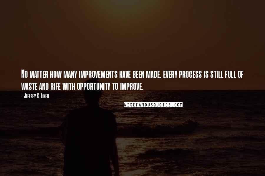 Jeffrey K. Liker Quotes: No matter how many improvements have been made, every process is still full of waste and rife with opportunity to improve.