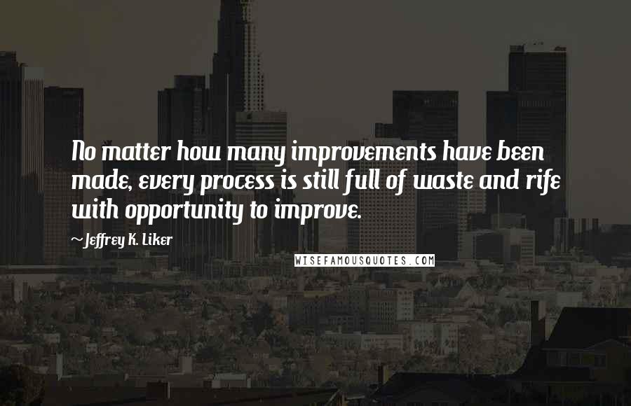 Jeffrey K. Liker Quotes: No matter how many improvements have been made, every process is still full of waste and rife with opportunity to improve.