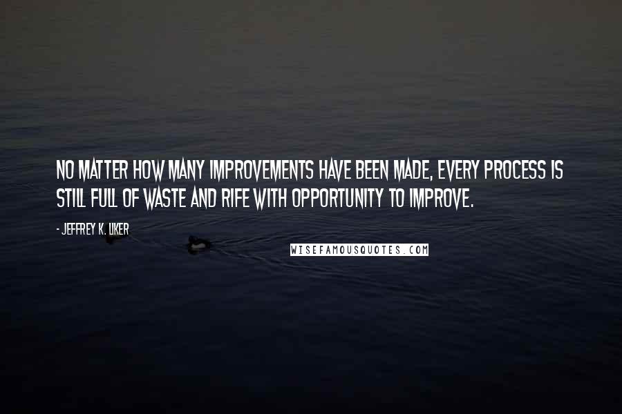 Jeffrey K. Liker Quotes: No matter how many improvements have been made, every process is still full of waste and rife with opportunity to improve.