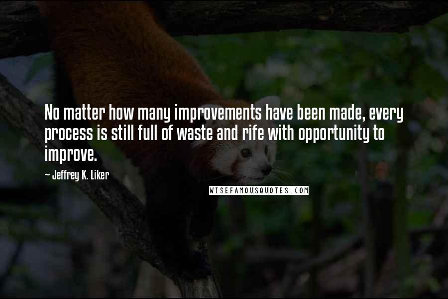 Jeffrey K. Liker Quotes: No matter how many improvements have been made, every process is still full of waste and rife with opportunity to improve.