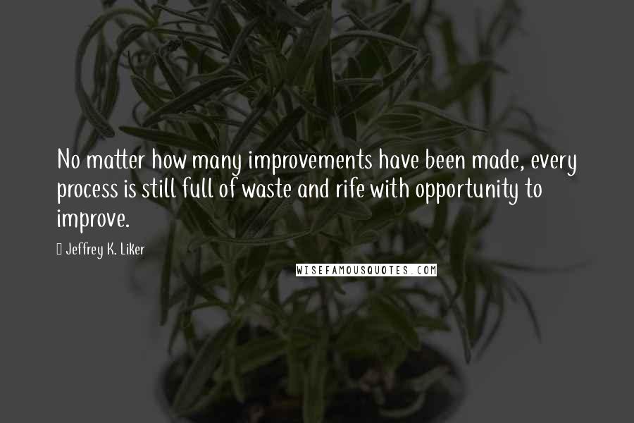 Jeffrey K. Liker Quotes: No matter how many improvements have been made, every process is still full of waste and rife with opportunity to improve.