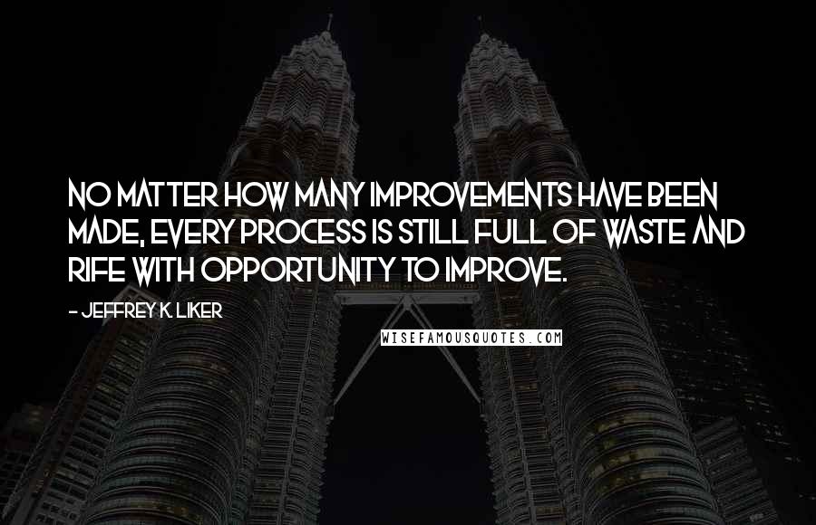 Jeffrey K. Liker Quotes: No matter how many improvements have been made, every process is still full of waste and rife with opportunity to improve.