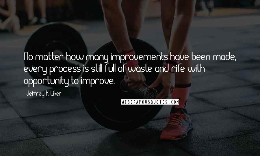 Jeffrey K. Liker Quotes: No matter how many improvements have been made, every process is still full of waste and rife with opportunity to improve.