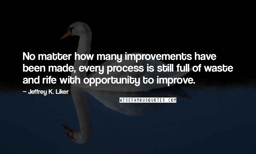 Jeffrey K. Liker Quotes: No matter how many improvements have been made, every process is still full of waste and rife with opportunity to improve.