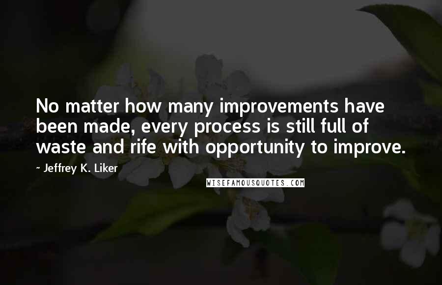Jeffrey K. Liker Quotes: No matter how many improvements have been made, every process is still full of waste and rife with opportunity to improve.