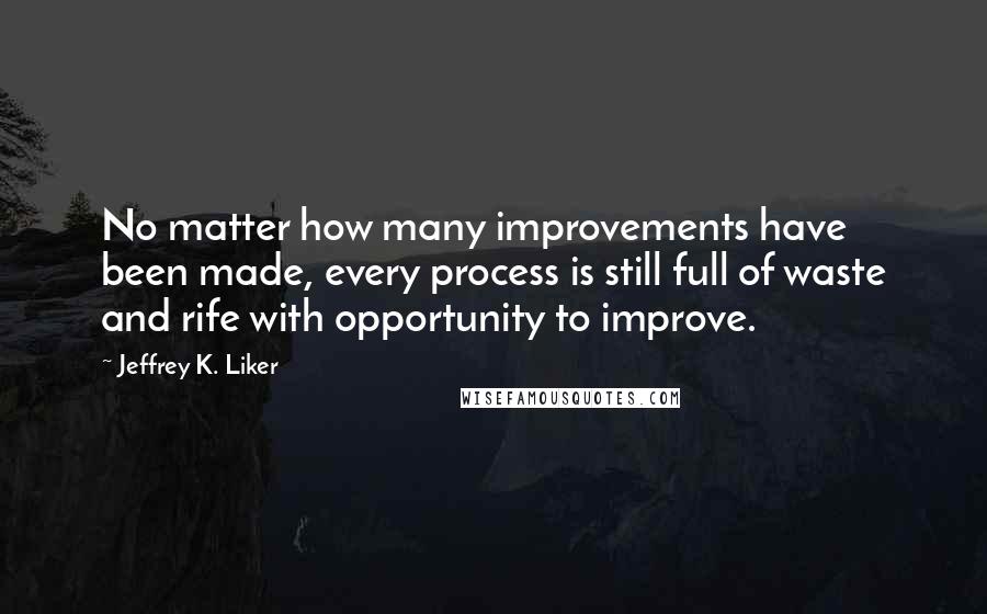 Jeffrey K. Liker Quotes: No matter how many improvements have been made, every process is still full of waste and rife with opportunity to improve.