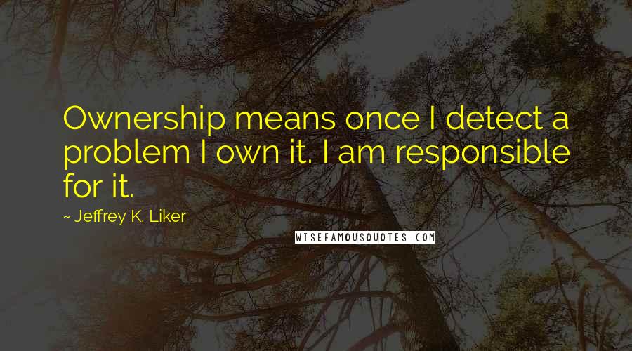 Jeffrey K. Liker Quotes: Ownership means once I detect a problem I own it. I am responsible for it.