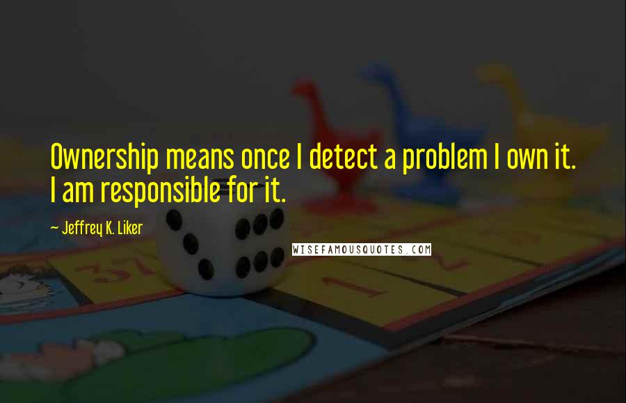 Jeffrey K. Liker Quotes: Ownership means once I detect a problem I own it. I am responsible for it.