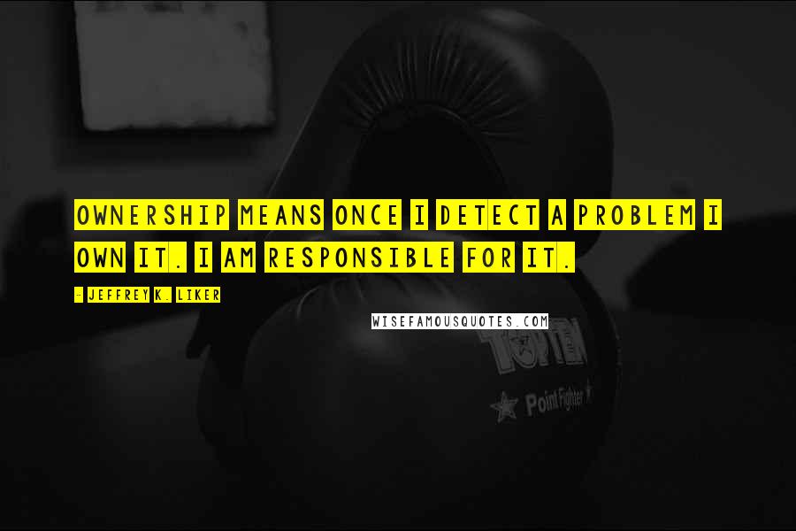 Jeffrey K. Liker Quotes: Ownership means once I detect a problem I own it. I am responsible for it.