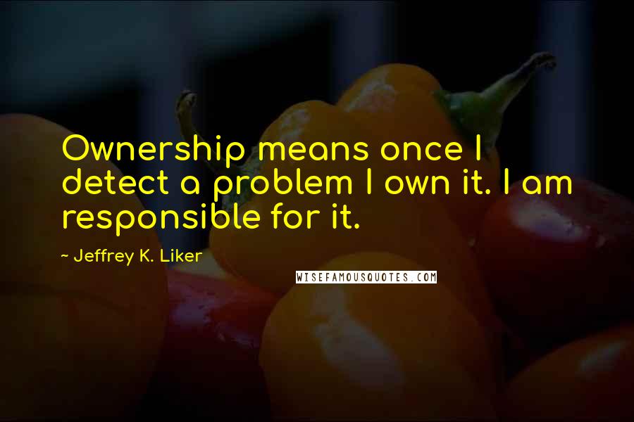 Jeffrey K. Liker Quotes: Ownership means once I detect a problem I own it. I am responsible for it.