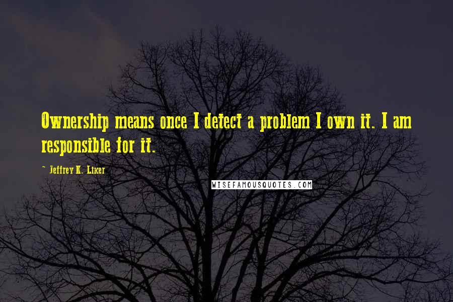 Jeffrey K. Liker Quotes: Ownership means once I detect a problem I own it. I am responsible for it.