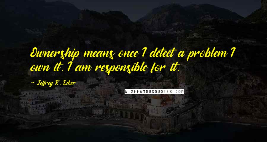 Jeffrey K. Liker Quotes: Ownership means once I detect a problem I own it. I am responsible for it.