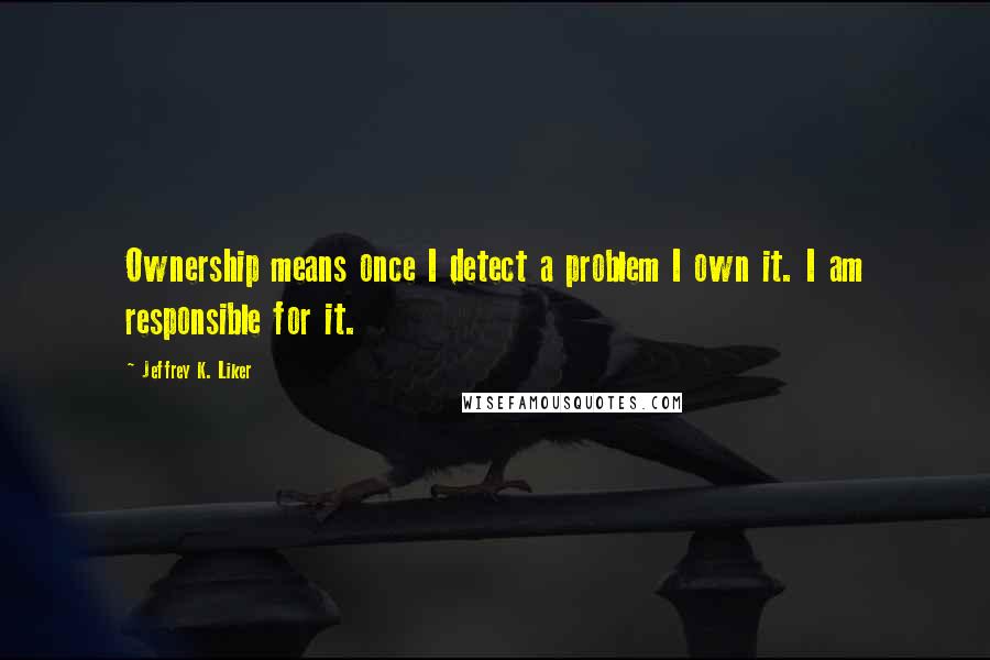 Jeffrey K. Liker Quotes: Ownership means once I detect a problem I own it. I am responsible for it.
