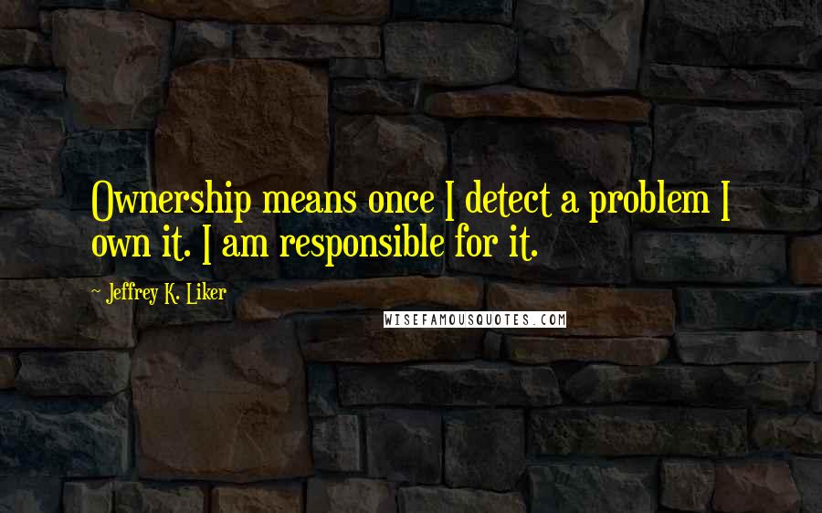 Jeffrey K. Liker Quotes: Ownership means once I detect a problem I own it. I am responsible for it.