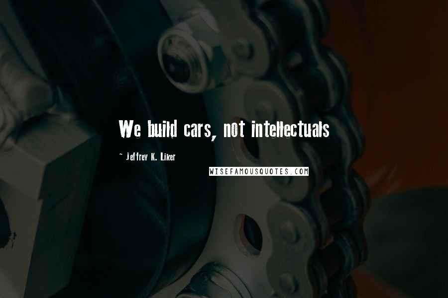 Jeffrey K. Liker Quotes: We build cars, not intellectuals