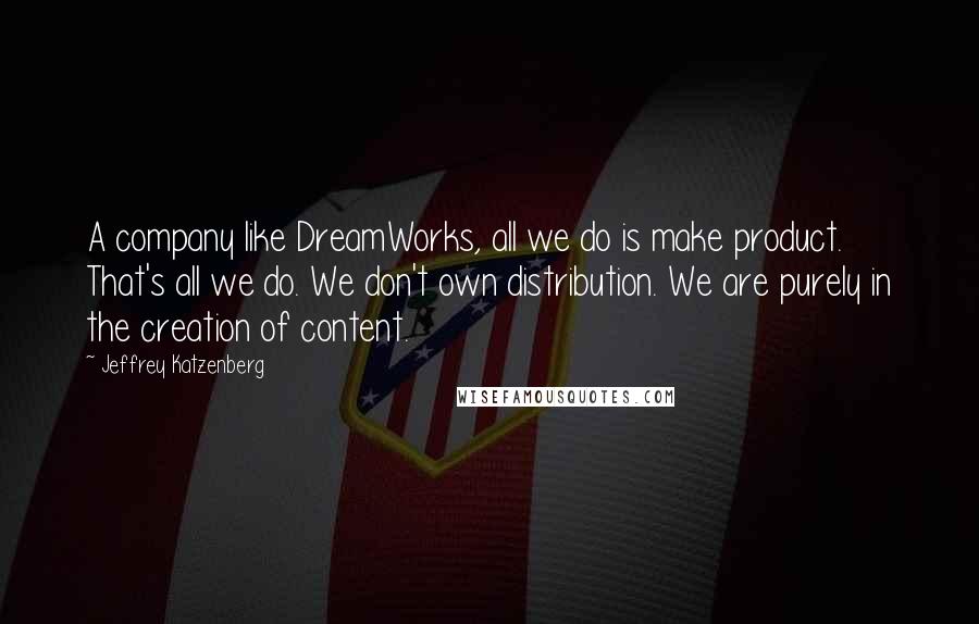 Jeffrey Katzenberg Quotes: A company like DreamWorks, all we do is make product. That's all we do. We don't own distribution. We are purely in the creation of content.