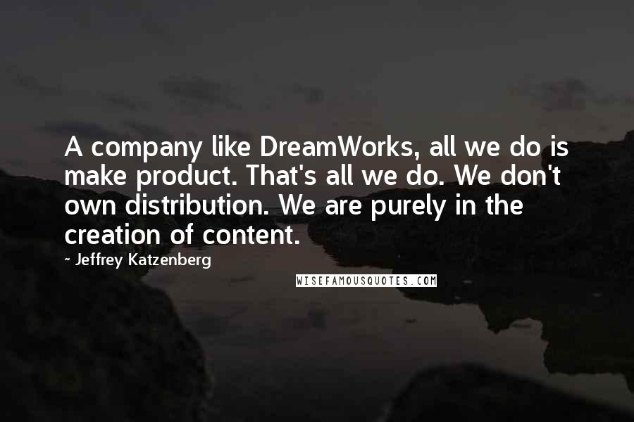 Jeffrey Katzenberg Quotes: A company like DreamWorks, all we do is make product. That's all we do. We don't own distribution. We are purely in the creation of content.