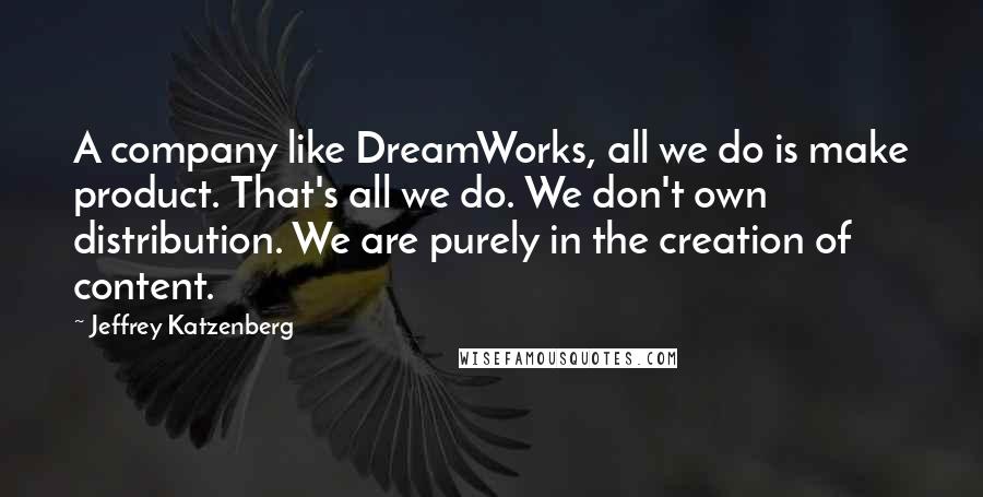 Jeffrey Katzenberg Quotes: A company like DreamWorks, all we do is make product. That's all we do. We don't own distribution. We are purely in the creation of content.