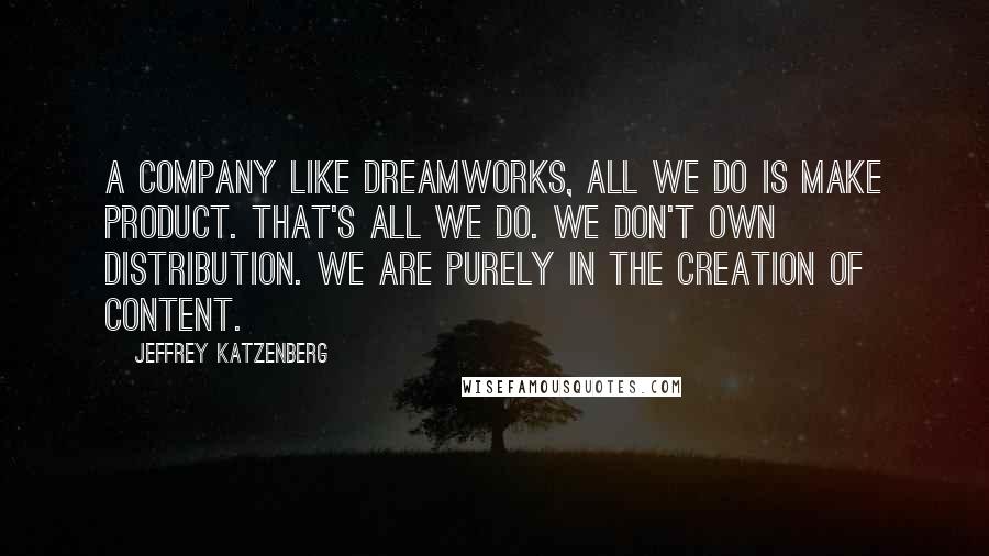 Jeffrey Katzenberg Quotes: A company like DreamWorks, all we do is make product. That's all we do. We don't own distribution. We are purely in the creation of content.