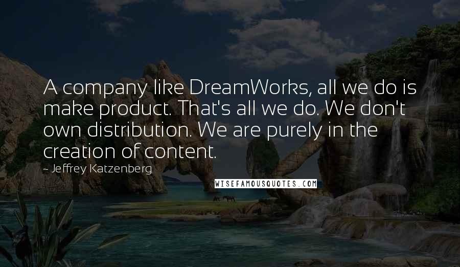 Jeffrey Katzenberg Quotes: A company like DreamWorks, all we do is make product. That's all we do. We don't own distribution. We are purely in the creation of content.