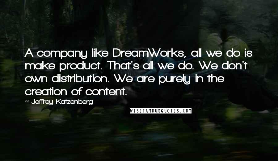 Jeffrey Katzenberg Quotes: A company like DreamWorks, all we do is make product. That's all we do. We don't own distribution. We are purely in the creation of content.