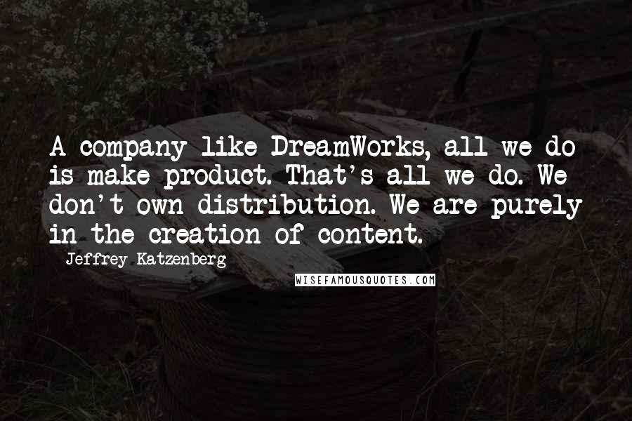 Jeffrey Katzenberg Quotes: A company like DreamWorks, all we do is make product. That's all we do. We don't own distribution. We are purely in the creation of content.