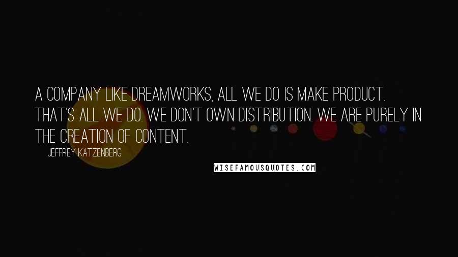 Jeffrey Katzenberg Quotes: A company like DreamWorks, all we do is make product. That's all we do. We don't own distribution. We are purely in the creation of content.