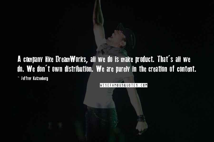 Jeffrey Katzenberg Quotes: A company like DreamWorks, all we do is make product. That's all we do. We don't own distribution. We are purely in the creation of content.