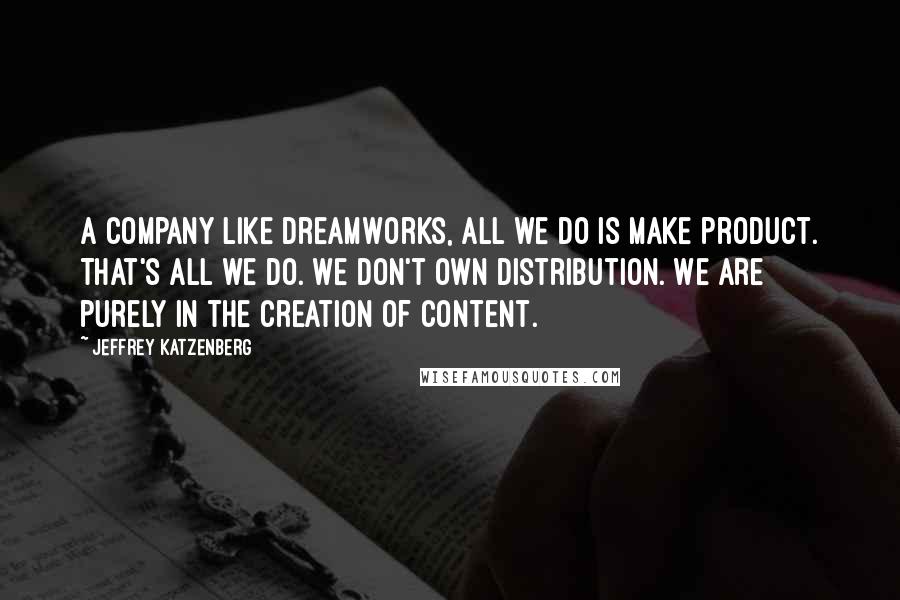 Jeffrey Katzenberg Quotes: A company like DreamWorks, all we do is make product. That's all we do. We don't own distribution. We are purely in the creation of content.