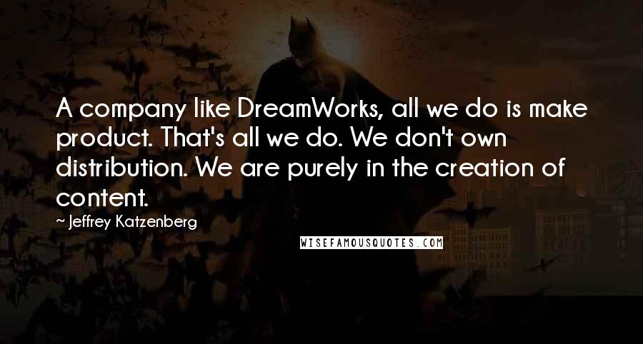 Jeffrey Katzenberg Quotes: A company like DreamWorks, all we do is make product. That's all we do. We don't own distribution. We are purely in the creation of content.