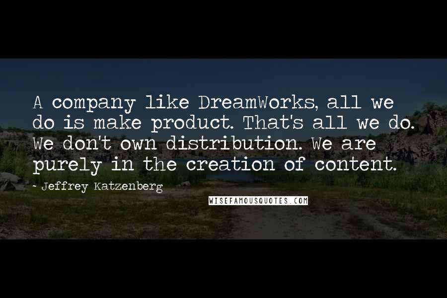 Jeffrey Katzenberg Quotes: A company like DreamWorks, all we do is make product. That's all we do. We don't own distribution. We are purely in the creation of content.