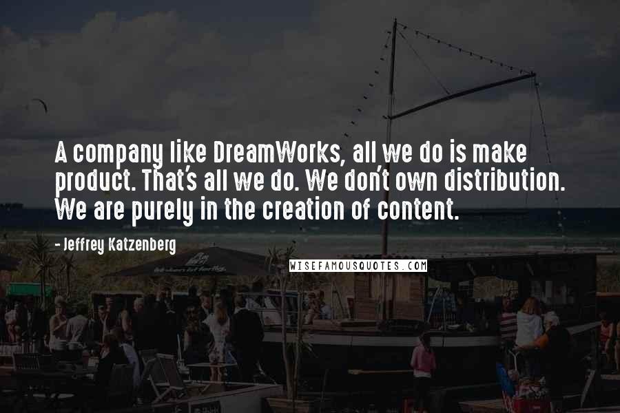 Jeffrey Katzenberg Quotes: A company like DreamWorks, all we do is make product. That's all we do. We don't own distribution. We are purely in the creation of content.