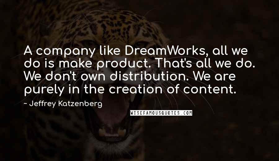 Jeffrey Katzenberg Quotes: A company like DreamWorks, all we do is make product. That's all we do. We don't own distribution. We are purely in the creation of content.